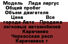  › Модель ­ Лада ларгус  › Общий пробег ­ 200 000 › Объем двигателя ­ 16 › Цена ­ 400 000 - Все города Авто » Продажа легковых автомобилей   . Карачаево-Черкесская респ.,Карачаевск г.